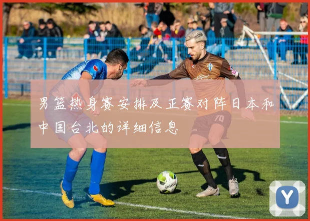 男篮热身赛安排及正赛对阵日本和中国台北的详细信息