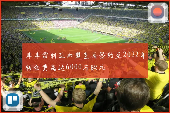 库库雷利亚加盟皇马签约至2032年转会费高达6000万欧元