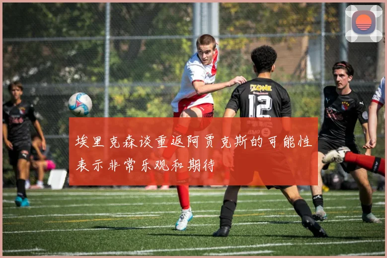埃里克森谈重返阿贾克斯的可能性表示非常乐观和期待