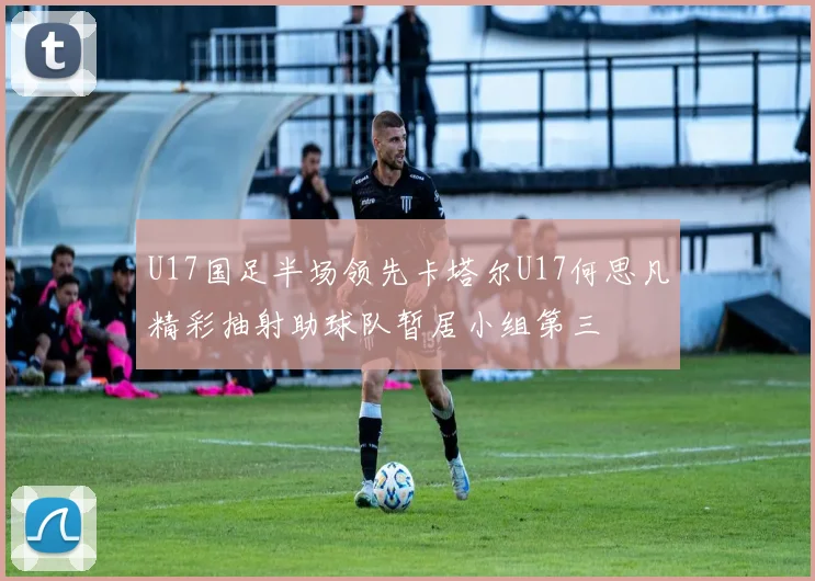 U17国足半场领先卡塔尔U17何思凡精彩抽射助球队暂居小组第三