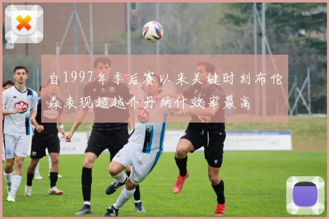 自1997年季后赛以来关键时刻布伦森表现超越乔丹纳什效率最高