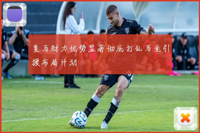 皇马财力优势显著彻底打乱马竞引援布局计划
