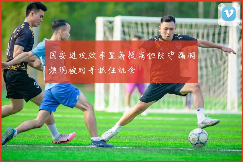 国安进攻效率显著提高但防守漏洞频现被对手抓住机会