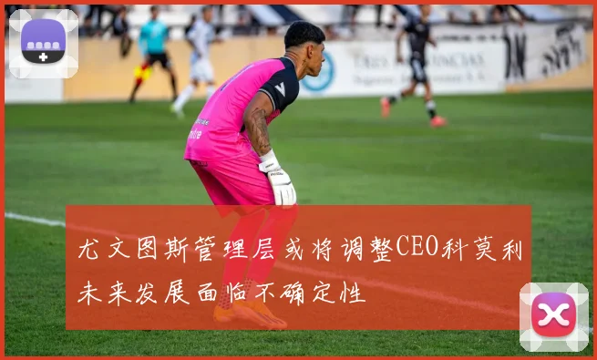 尤文图斯管理层或将调整CEO科莫利未来发展面临不确定性