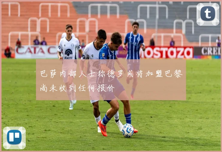 巴萨内部人士称德罗或将加盟巴黎尚未收到任何报价