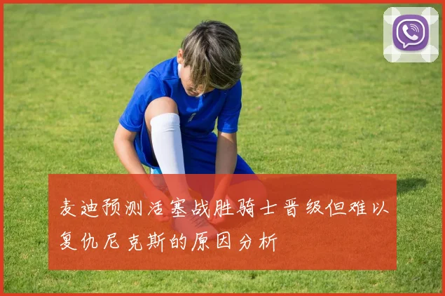 麦迪预测活塞战胜骑士晋级但难以复仇尼克斯的原因分析
