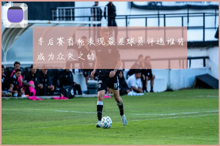 季后赛首轮表现最差球员评选谁将成为众矢之的