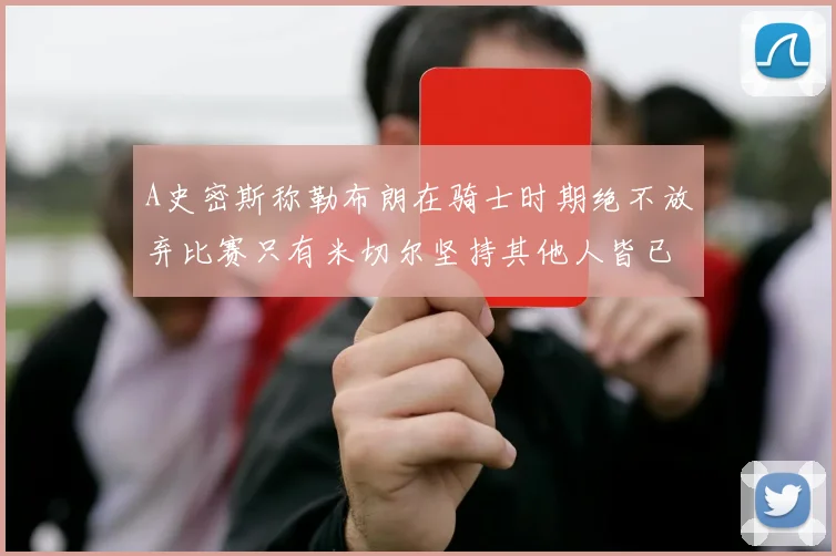 A史密斯称勒布朗在骑士时期绝不放弃比赛只有米切尔坚持其他人皆已放弃