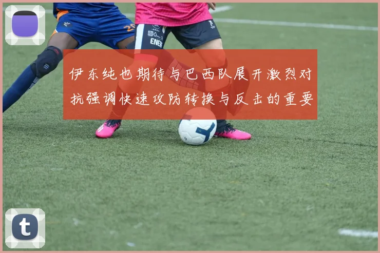 伊东纯也期待与巴西队展开激烈对抗强调快速攻防转换与反击的重要性