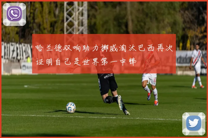 哈兰德双响助力挪威淘汰巴西再次证明自己是世界第一中锋