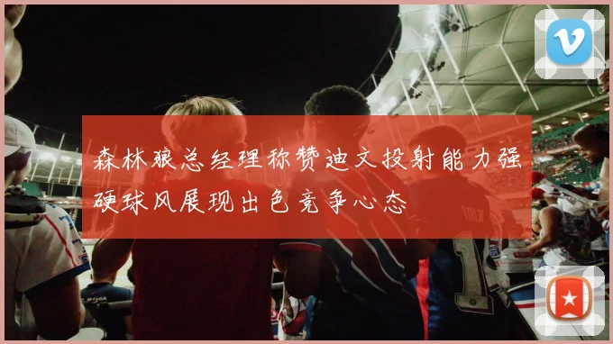 森林狼总经理称赞迪文投射能力强硬球风展现出色竞争心态