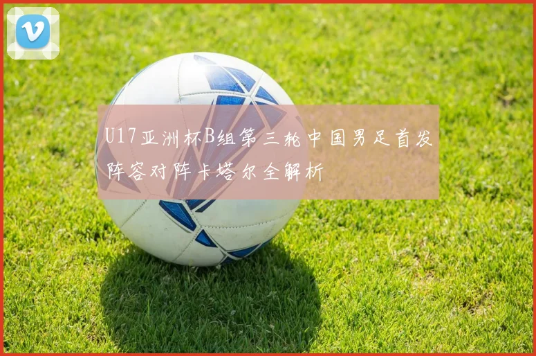 U17亚洲杯B组第三轮中国男足首发阵容对阵卡塔尔全解析