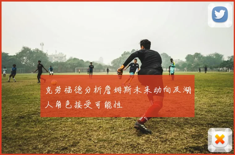 克劳福德分析詹姆斯未来动向及湖人角色接受可能性