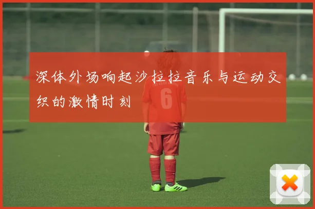 深体外场响起沙拉拉音乐与运动交织的激情时刻