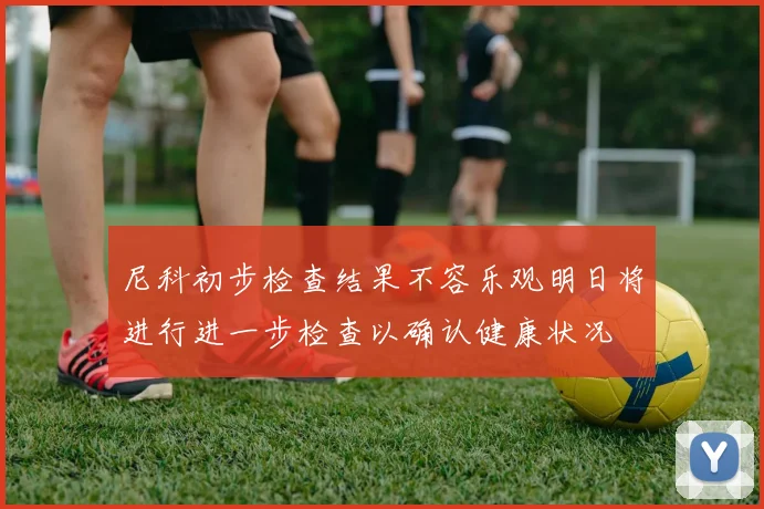 尼科初步检查结果不容乐观明日将进行进一步检查以确认健康状况
